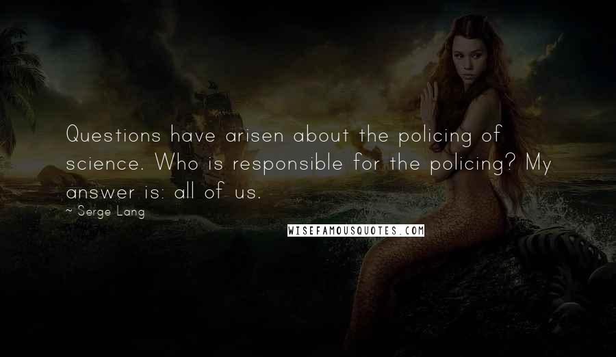 Serge Lang Quotes: Questions have arisen about the policing of science. Who is responsible for the policing? My answer is: all of us.