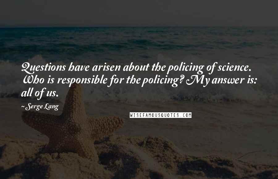 Serge Lang Quotes: Questions have arisen about the policing of science. Who is responsible for the policing? My answer is: all of us.