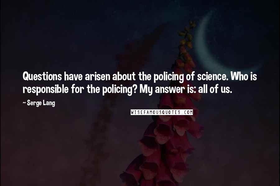 Serge Lang Quotes: Questions have arisen about the policing of science. Who is responsible for the policing? My answer is: all of us.