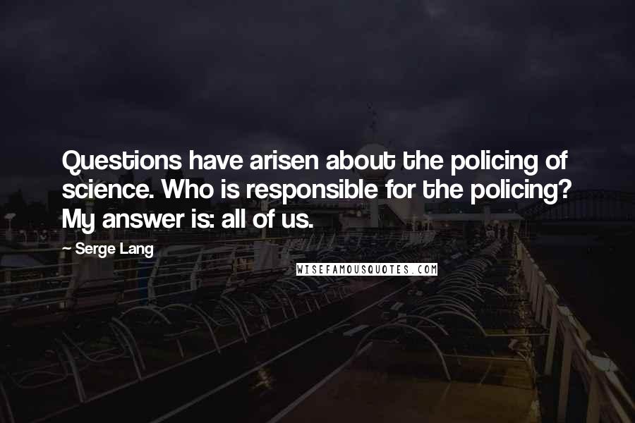 Serge Lang Quotes: Questions have arisen about the policing of science. Who is responsible for the policing? My answer is: all of us.