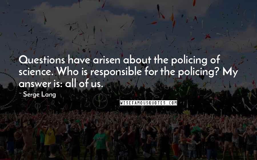 Serge Lang Quotes: Questions have arisen about the policing of science. Who is responsible for the policing? My answer is: all of us.