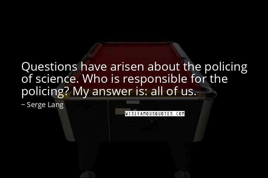 Serge Lang Quotes: Questions have arisen about the policing of science. Who is responsible for the policing? My answer is: all of us.