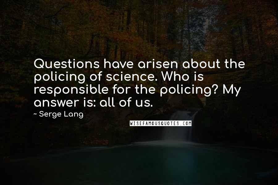 Serge Lang Quotes: Questions have arisen about the policing of science. Who is responsible for the policing? My answer is: all of us.