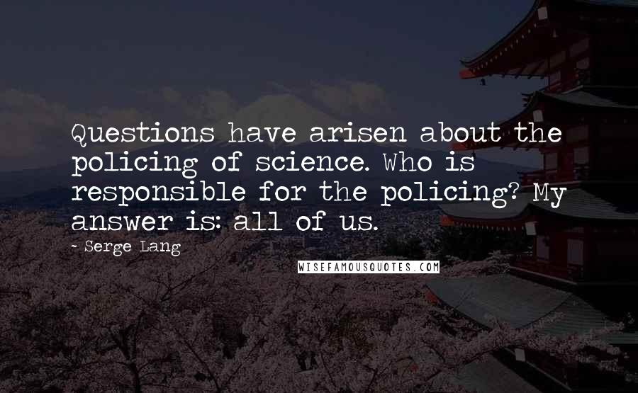 Serge Lang Quotes: Questions have arisen about the policing of science. Who is responsible for the policing? My answer is: all of us.