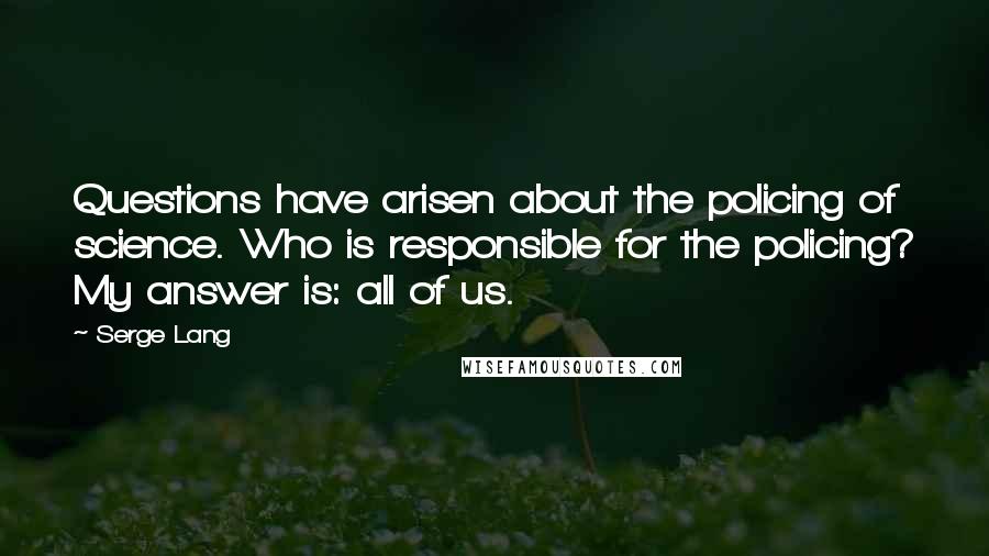 Serge Lang Quotes: Questions have arisen about the policing of science. Who is responsible for the policing? My answer is: all of us.