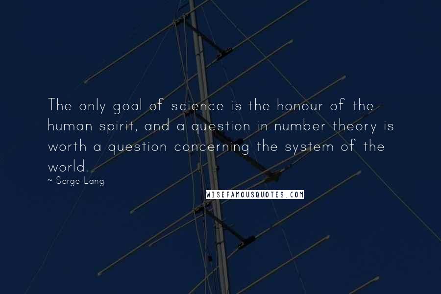 Serge Lang Quotes: The only goal of science is the honour of the human spirit, and a question in number theory is worth a question concerning the system of the world.