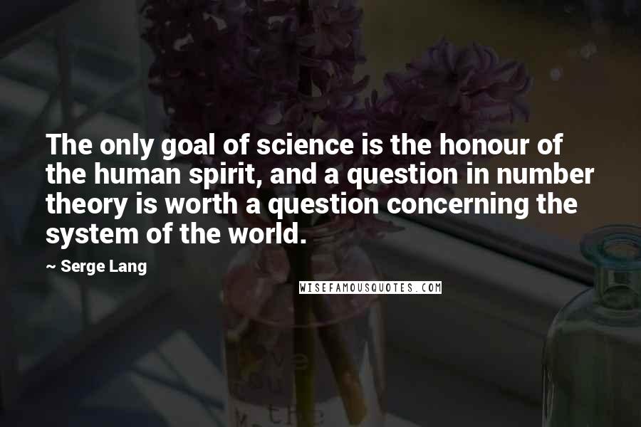 Serge Lang Quotes: The only goal of science is the honour of the human spirit, and a question in number theory is worth a question concerning the system of the world.