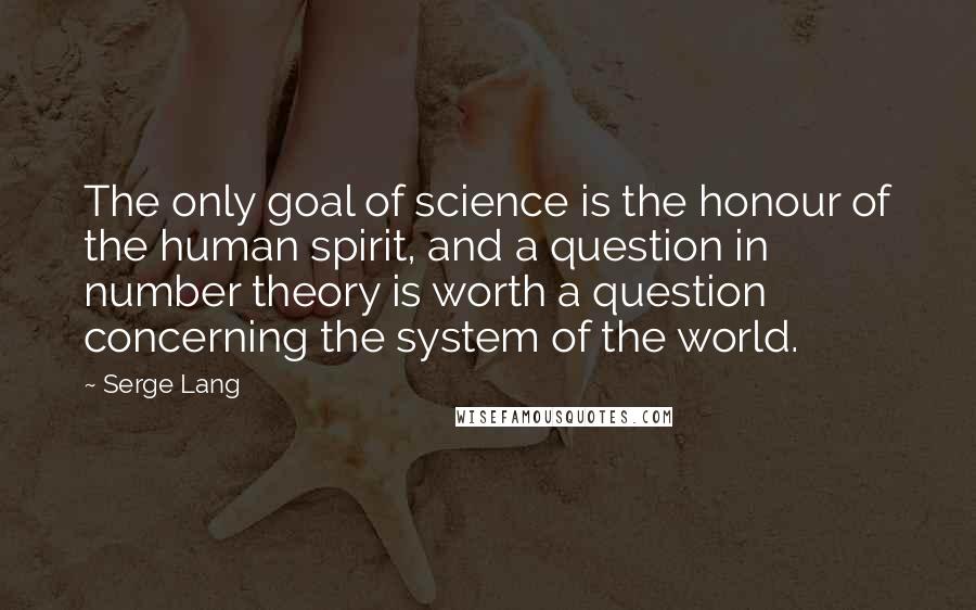 Serge Lang Quotes: The only goal of science is the honour of the human spirit, and a question in number theory is worth a question concerning the system of the world.