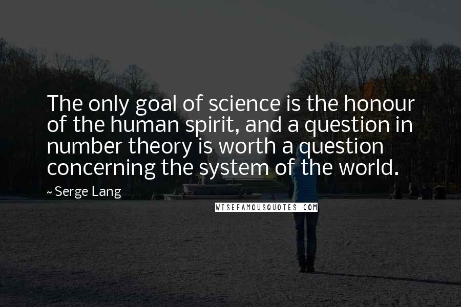 Serge Lang Quotes: The only goal of science is the honour of the human spirit, and a question in number theory is worth a question concerning the system of the world.