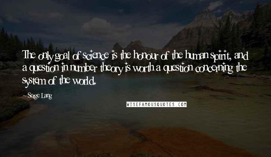 Serge Lang Quotes: The only goal of science is the honour of the human spirit, and a question in number theory is worth a question concerning the system of the world.