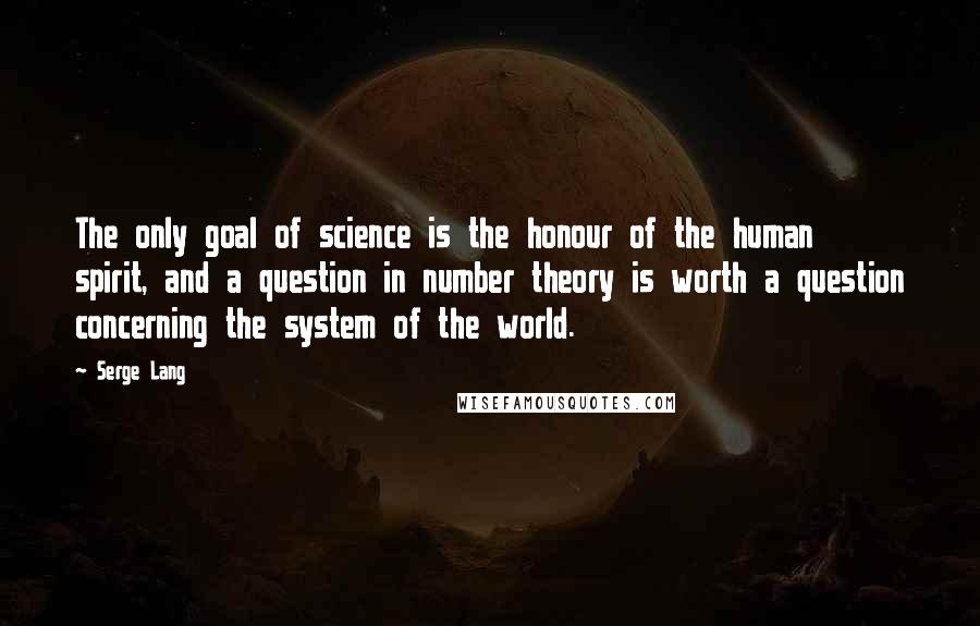 Serge Lang Quotes: The only goal of science is the honour of the human spirit, and a question in number theory is worth a question concerning the system of the world.