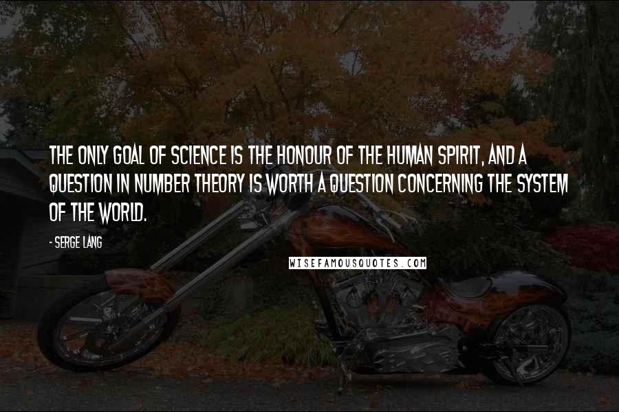 Serge Lang Quotes: The only goal of science is the honour of the human spirit, and a question in number theory is worth a question concerning the system of the world.