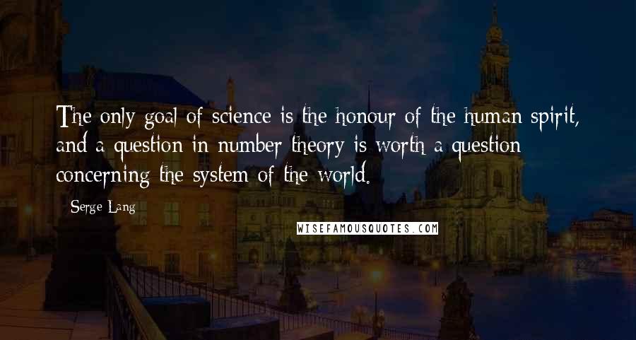 Serge Lang Quotes: The only goal of science is the honour of the human spirit, and a question in number theory is worth a question concerning the system of the world.