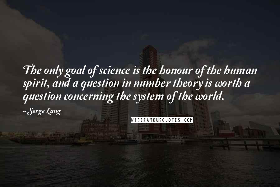 Serge Lang Quotes: The only goal of science is the honour of the human spirit, and a question in number theory is worth a question concerning the system of the world.