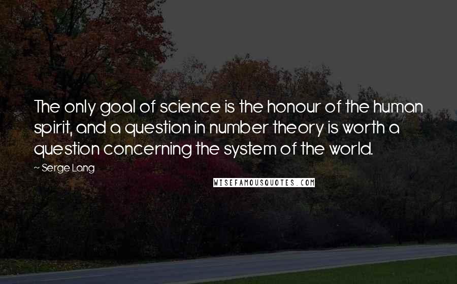 Serge Lang Quotes: The only goal of science is the honour of the human spirit, and a question in number theory is worth a question concerning the system of the world.