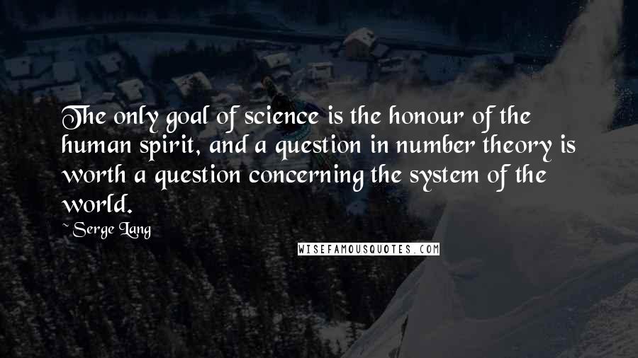 Serge Lang Quotes: The only goal of science is the honour of the human spirit, and a question in number theory is worth a question concerning the system of the world.