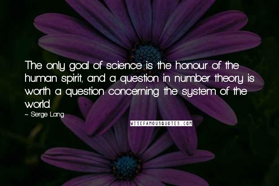 Serge Lang Quotes: The only goal of science is the honour of the human spirit, and a question in number theory is worth a question concerning the system of the world.