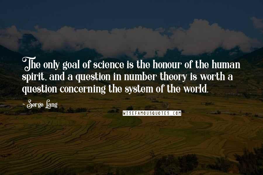 Serge Lang Quotes: The only goal of science is the honour of the human spirit, and a question in number theory is worth a question concerning the system of the world.