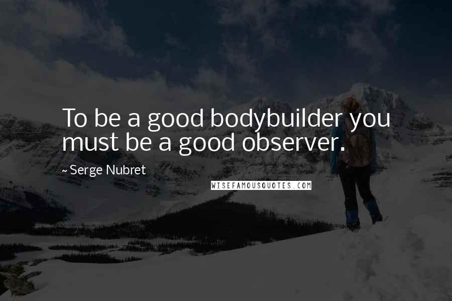 Serge Nubret Quotes: To be a good bodybuilder you must be a good observer.