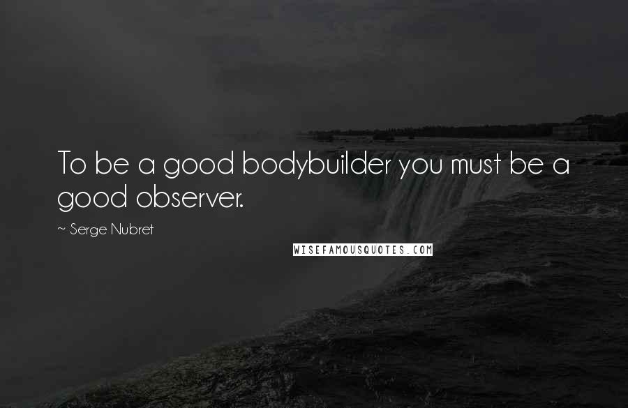 Serge Nubret Quotes: To be a good bodybuilder you must be a good observer.