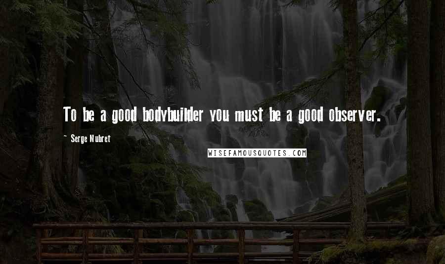 Serge Nubret Quotes: To be a good bodybuilder you must be a good observer.