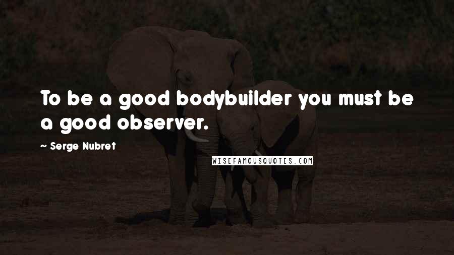 Serge Nubret Quotes: To be a good bodybuilder you must be a good observer.