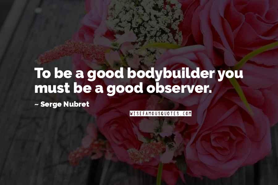 Serge Nubret Quotes: To be a good bodybuilder you must be a good observer.