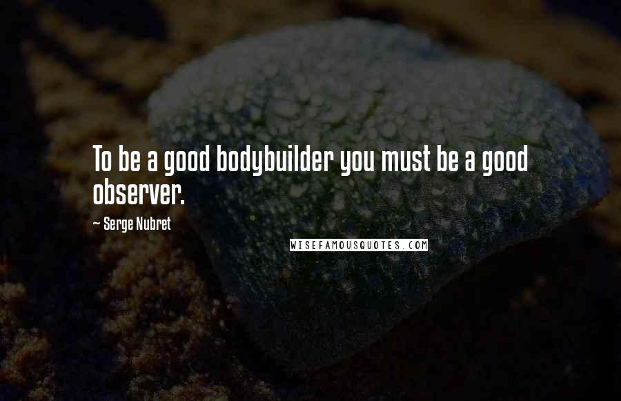 Serge Nubret Quotes: To be a good bodybuilder you must be a good observer.