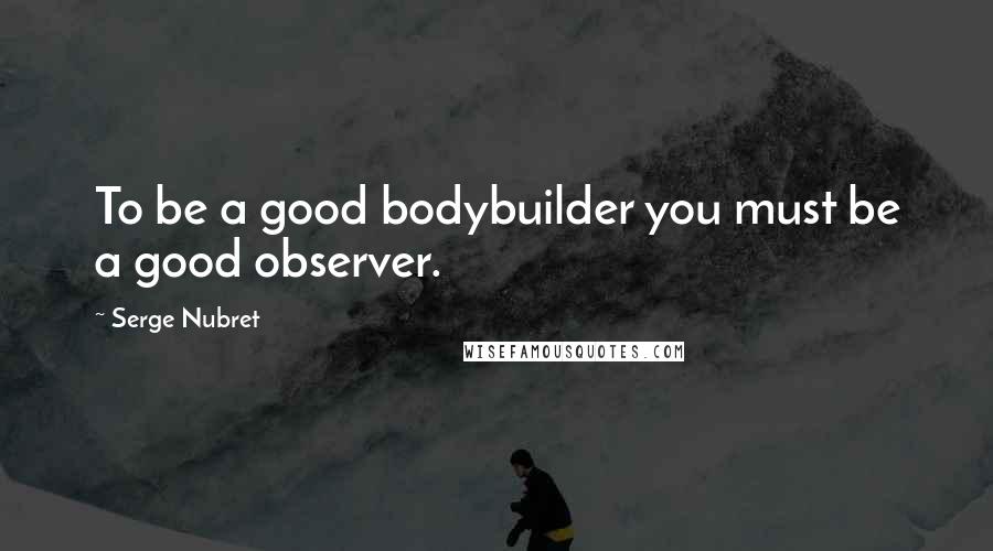 Serge Nubret Quotes: To be a good bodybuilder you must be a good observer.