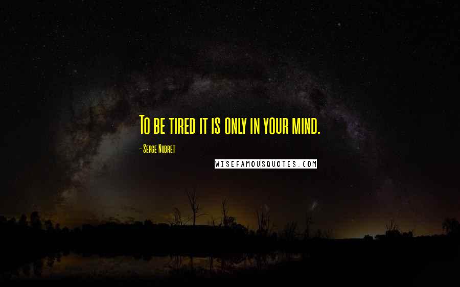 Serge Nubret Quotes: To be tired it is only in your mind.