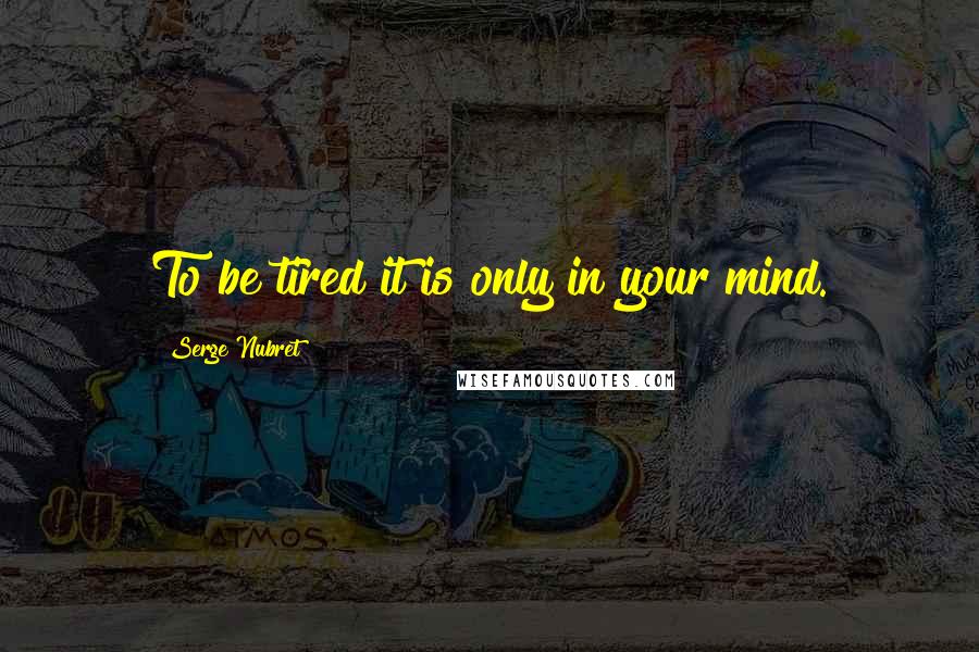 Serge Nubret Quotes: To be tired it is only in your mind.