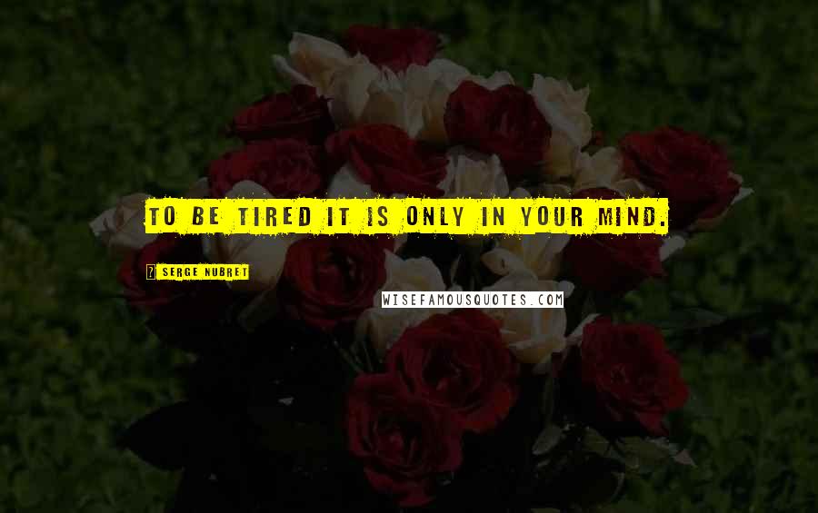 Serge Nubret Quotes: To be tired it is only in your mind.