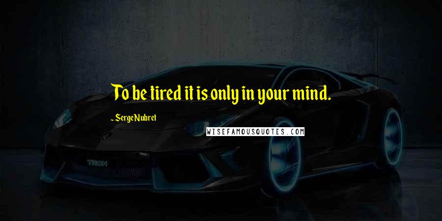 Serge Nubret Quotes: To be tired it is only in your mind.