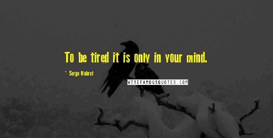 Serge Nubret Quotes: To be tired it is only in your mind.