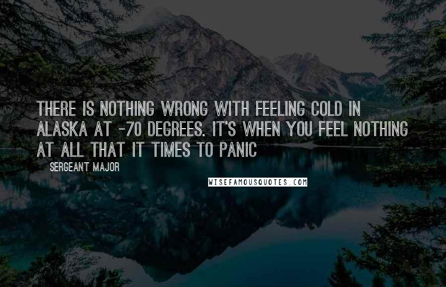 Sergeant Major Quotes: There is nothing wrong with feeling cold in Alaska at -70 degrees. It's when you feel nothing at all that it times to panic