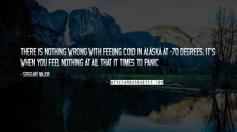 Sergeant Major Quotes: There is nothing wrong with feeling cold in Alaska at -70 degrees. It's when you feel nothing at all that it times to panic
