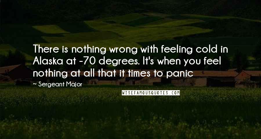 Sergeant Major Quotes: There is nothing wrong with feeling cold in Alaska at -70 degrees. It's when you feel nothing at all that it times to panic