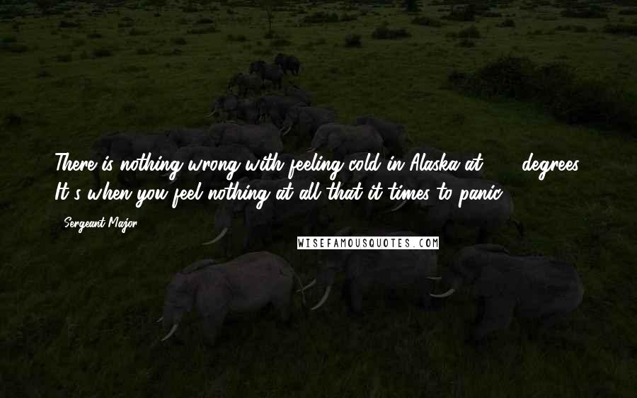 Sergeant Major Quotes: There is nothing wrong with feeling cold in Alaska at -70 degrees. It's when you feel nothing at all that it times to panic