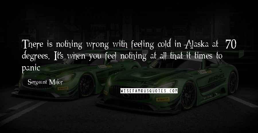 Sergeant Major Quotes: There is nothing wrong with feeling cold in Alaska at -70 degrees. It's when you feel nothing at all that it times to panic