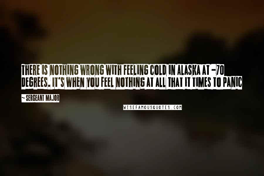 Sergeant Major Quotes: There is nothing wrong with feeling cold in Alaska at -70 degrees. It's when you feel nothing at all that it times to panic