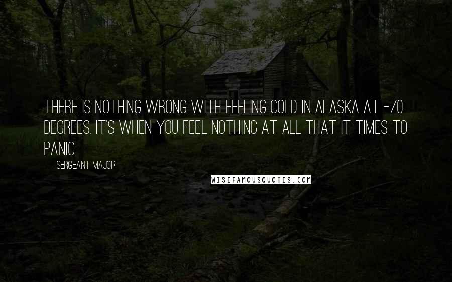 Sergeant Major Quotes: There is nothing wrong with feeling cold in Alaska at -70 degrees. It's when you feel nothing at all that it times to panic