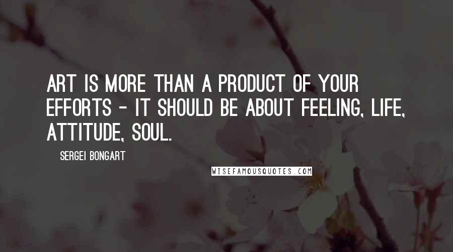 Sergei Bongart Quotes: Art is more than a product of your efforts - it should be about feeling, life, attitude, soul.