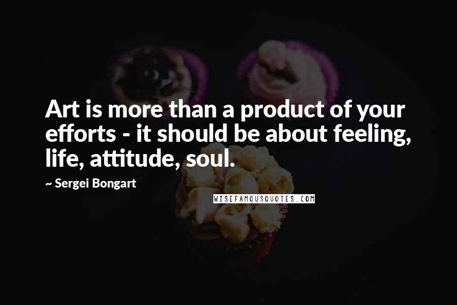 Sergei Bongart Quotes: Art is more than a product of your efforts - it should be about feeling, life, attitude, soul.