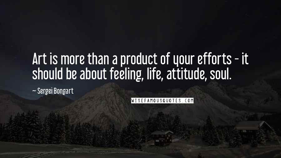 Sergei Bongart Quotes: Art is more than a product of your efforts - it should be about feeling, life, attitude, soul.