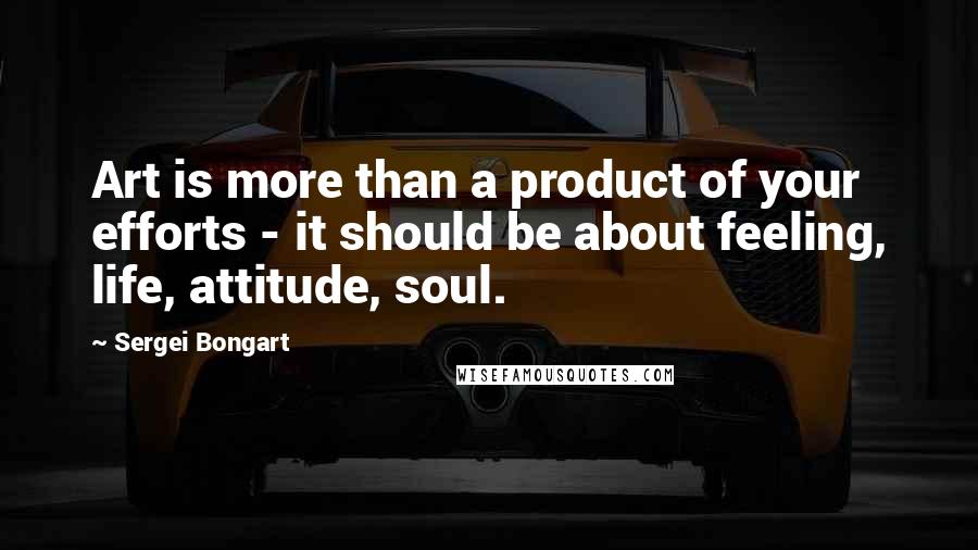 Sergei Bongart Quotes: Art is more than a product of your efforts - it should be about feeling, life, attitude, soul.