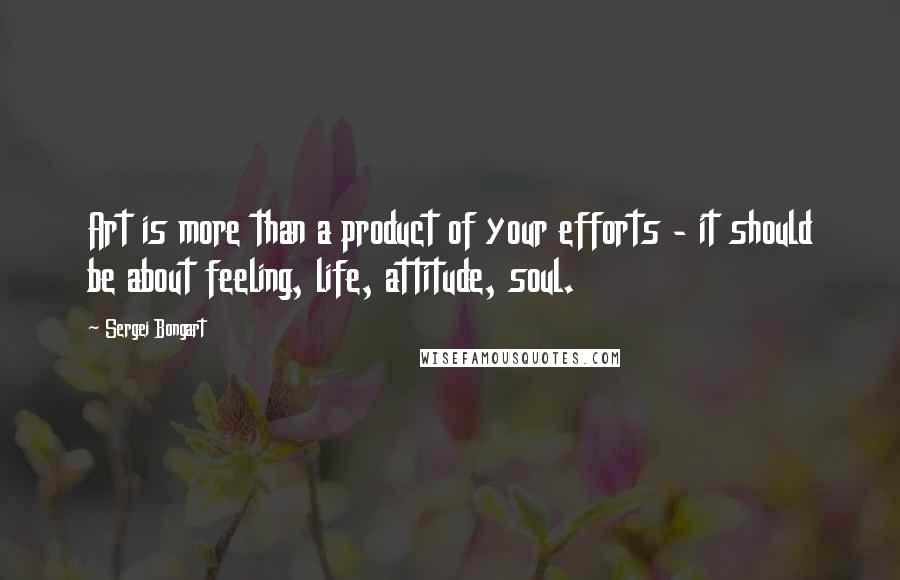 Sergei Bongart Quotes: Art is more than a product of your efforts - it should be about feeling, life, attitude, soul.