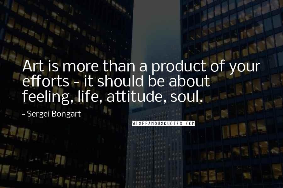 Sergei Bongart Quotes: Art is more than a product of your efforts - it should be about feeling, life, attitude, soul.