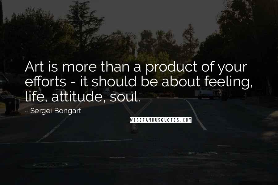 Sergei Bongart Quotes: Art is more than a product of your efforts - it should be about feeling, life, attitude, soul.