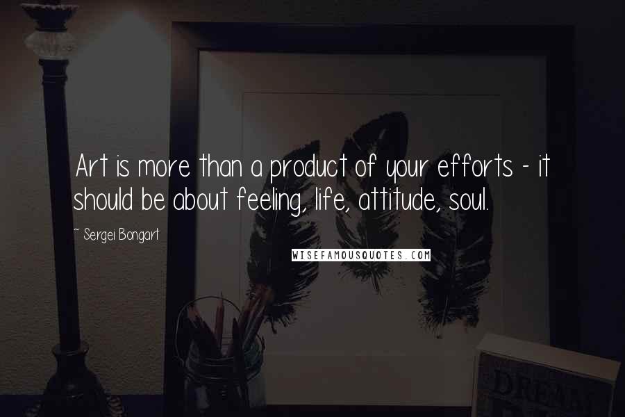 Sergei Bongart Quotes: Art is more than a product of your efforts - it should be about feeling, life, attitude, soul.