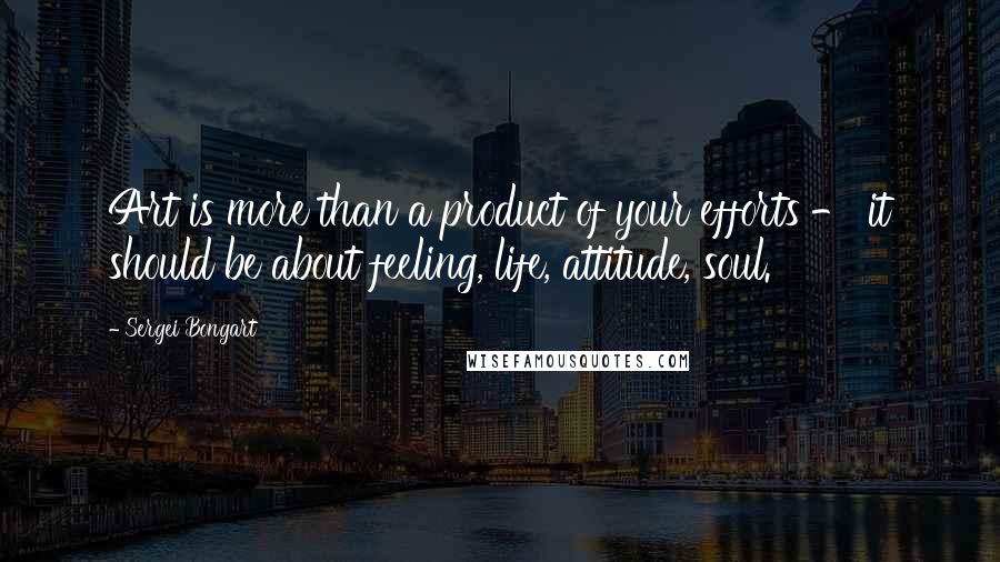 Sergei Bongart Quotes: Art is more than a product of your efforts - it should be about feeling, life, attitude, soul.